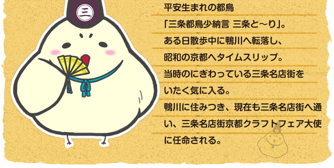 平安生まれの都鳥「三条都鳥少納言 三条と～り」。ある日散歩中に鴨川へ転落し、昭和の京都へタイムスリップ。当時のにぎわっている三条名店街をいたく気に入る。鴨川に住みつき、現在も三条名店街へ通い、三条名店街京都クラフトフェア大使に任命される。